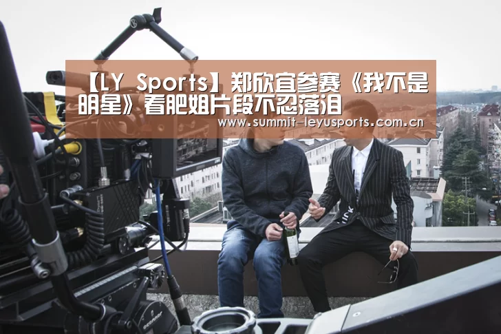 【LY Sports】郑欣宜参赛《我不是明星》看肥姐片段不忍落泪(图2) 【LY Sports】郑欣宜参赛《我不是明星》看肥姐片段不忍落泪(图2)